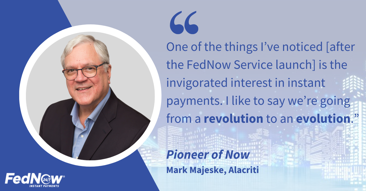 "One of the things I've noticehttps://dev.fedpaymentsimprovement.org/wp-admin/post-new.php#category-popd [after the FedNow Service launch] is the invigorated interest in instant payments. I like to say we're going from a revolution to an evolution.", Pioneer of Now, Mark Majeske, Alacriti